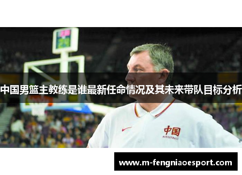 中国男篮主教练是谁最新任命情况及其未来带队目标分析