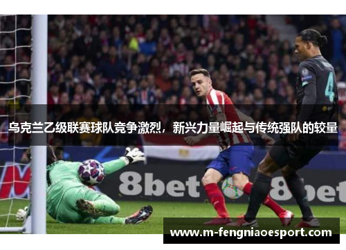 乌克兰乙级联赛球队竞争激烈，新兴力量崛起与传统强队的较量