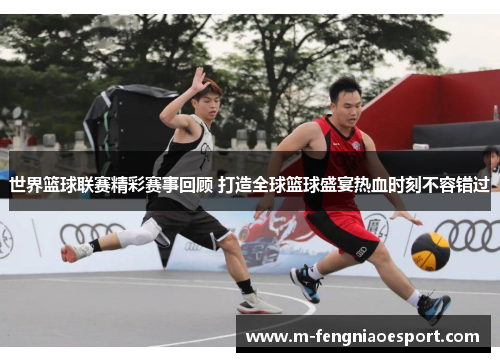 世界篮球联赛精彩赛事回顾 打造全球篮球盛宴热血时刻不容错过